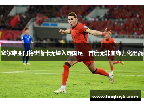 塞尔维亚门将奥斯卡无望入选国足,首度无非血缘归化出战